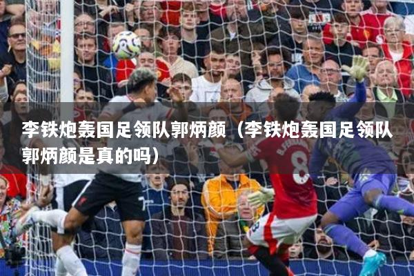 李鐵炮轟國足領(lǐng)隊(duì)郭炳顏（李鐵炮轟國足領(lǐng)隊(duì)郭炳顏是真的嗎）