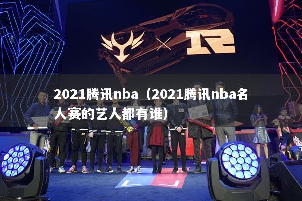 2021騰訊nba（2021騰訊nba名人賽的藝人都有誰）