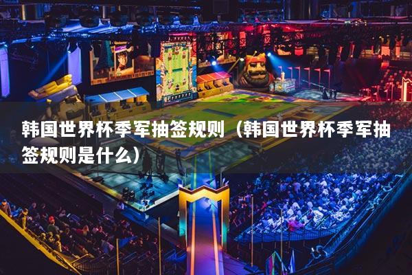 韓國(guó)世界杯季軍抽簽規(guī)則（韓國(guó)世界杯季軍抽簽規(guī)則是什么）