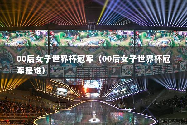 00后女子世界杯冠軍（00后女子世界杯冠軍是誰(shuí)）