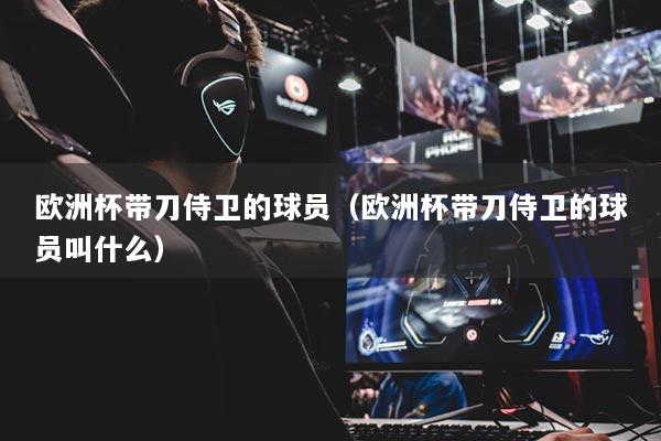 歐洲杯帶刀侍衛(wèi)的球員（歐洲杯帶刀侍衛(wèi)的球員叫什么）