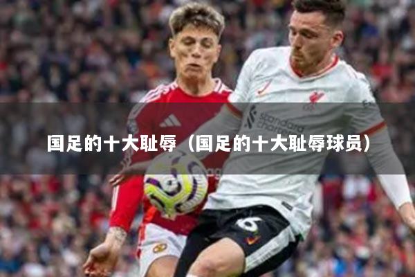 國足的十大恥辱（國足的十大恥辱球員）