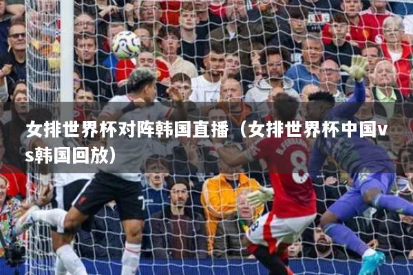 女排世界杯對陣韓國直播（女排世界杯中國vs韓國回放）
