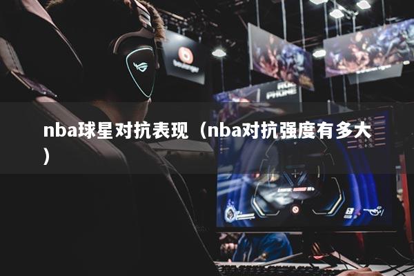 nba球星對(duì)抗表現(xiàn)（nba對(duì)抗強(qiáng)度有多大）