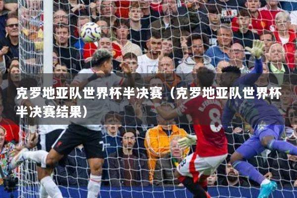 克羅地亞隊(duì)世界杯半決賽（克羅地亞隊(duì)世界杯半決賽結(jié)果）