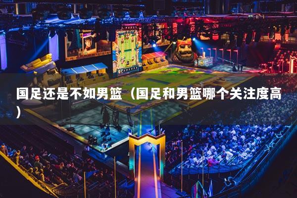 國足還是不如男籃（國足和男籃哪個關注度高）